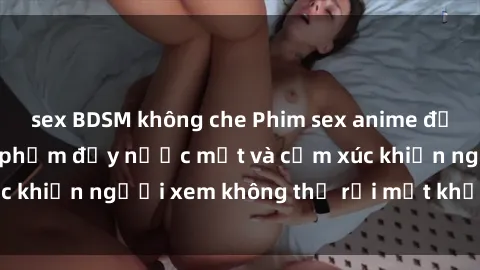 sex BDSM không che Phim sex anime đỉnh cao: Những tác phẩm đầy nước mắt và cảm xúc khiến người xem không thể rời mắt khỏi màn hình
